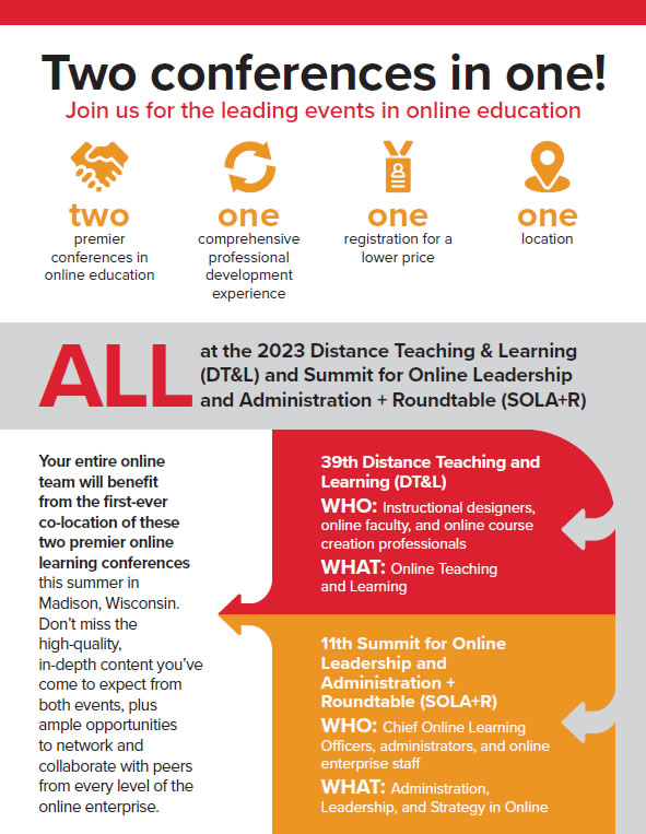 Two conferences in one!ALL at the 2023 Distance Teaching & Learning (DT&L) and Summit for Online Leadership  | Your entire online team will benefit from the first-ever co-location of these two premier online learning conferences this summer in Madison, Wisconsin. Don’t miss theYour entire online team will benefit from the first-ever co-location of these two premier online learning conferences this summer in Madison, Wisconsin. 
